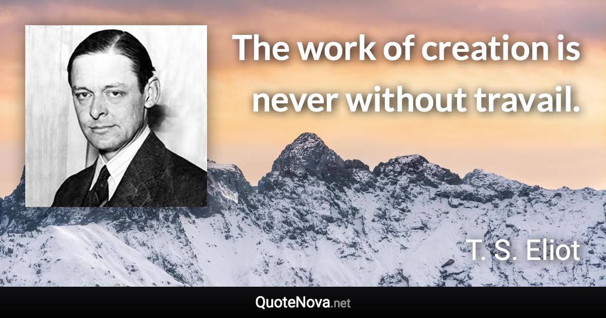 The work of creation is never without travail. - T. S. Eliot quote