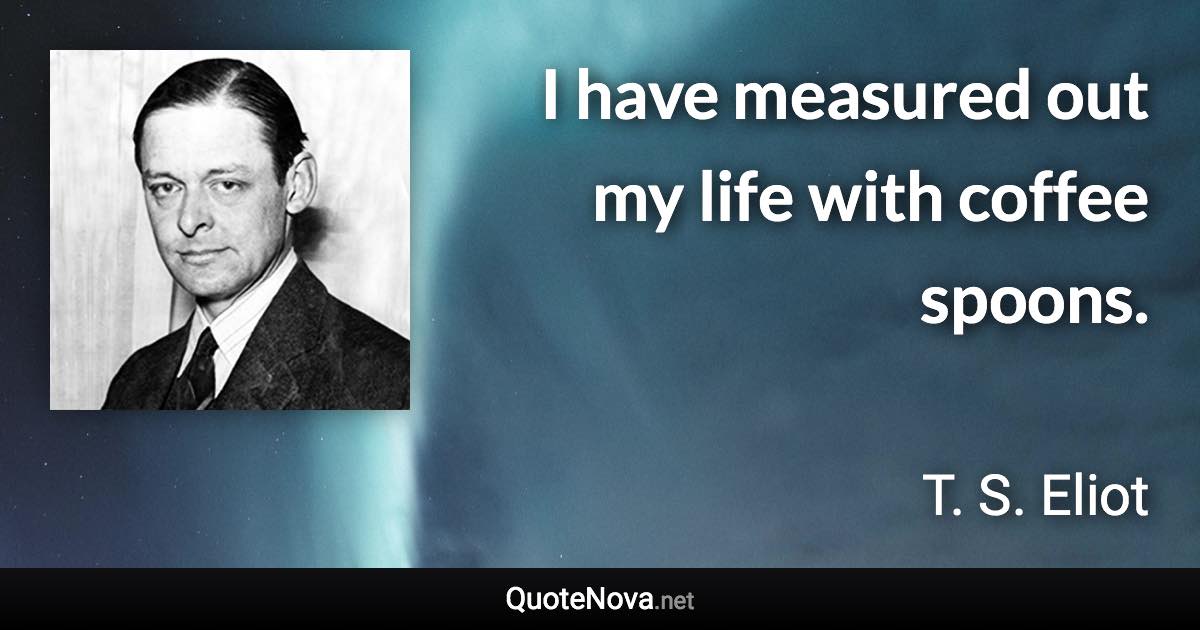 I have measured out my life with coffee spoons. - T. S. Eliot quote