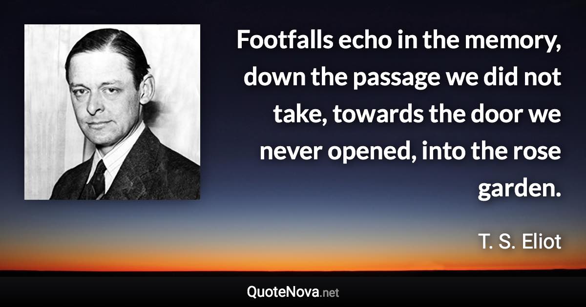 Footfalls echo in the memory, down the passage we did not take, towards the door we never opened, into the rose garden. - T. S. Eliot quote