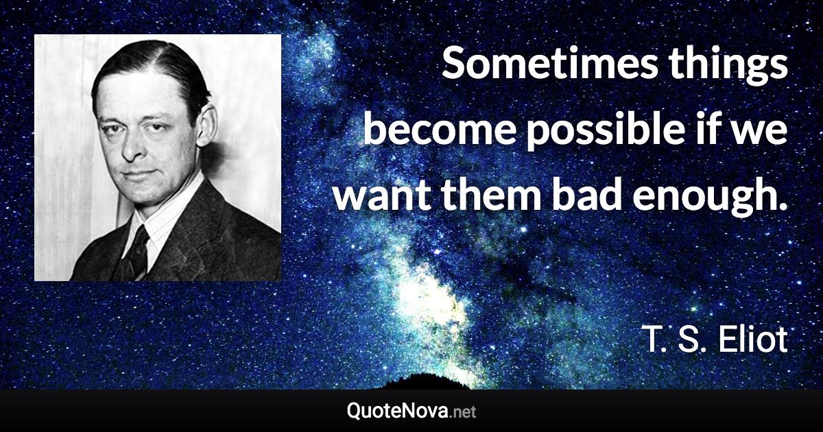 Sometimes things become possible if we want them bad enough. - T. S. Eliot quote