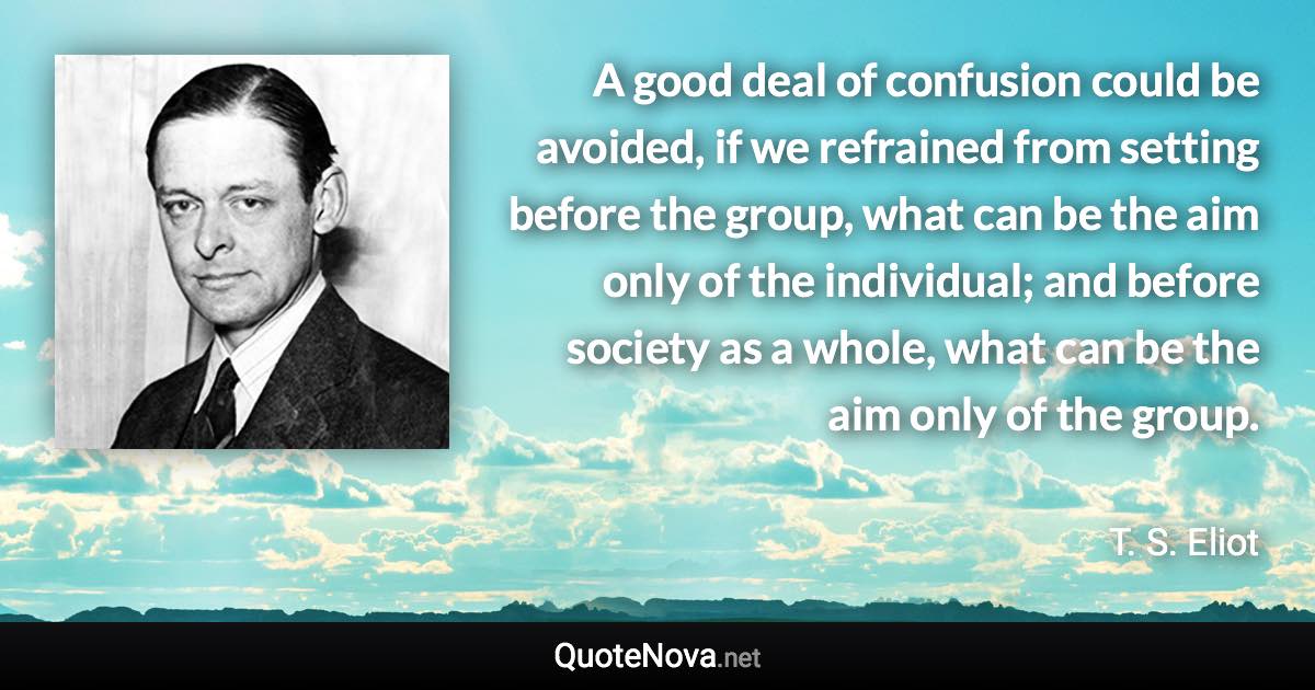 A good deal of confusion could be avoided, if we refrained from setting before the group, what can be the aim only of the individual; and before society as a whole, what can be the aim only of the group. - T. S. Eliot quote