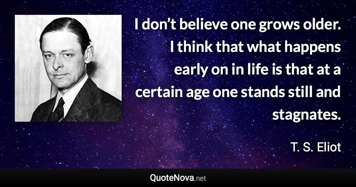 I don’t believe one grows older. I think that what happens early on in life is that at a certain age one stands still and stagnates. - T. S. Eliot quote