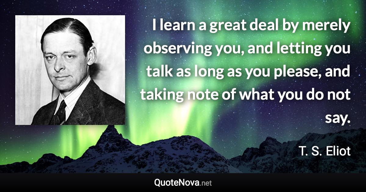 I learn a great deal by merely observing you, and letting you talk as long as you please, and taking note of what you do not say. - T. S. Eliot quote