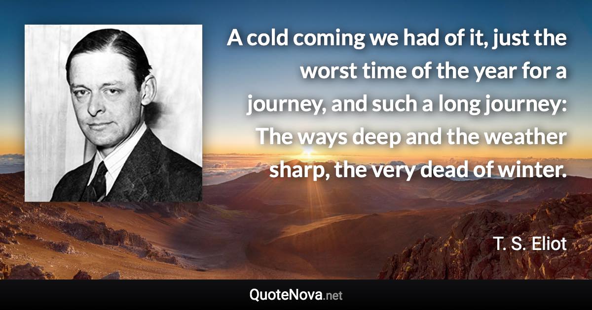 A cold coming we had of it, just the worst time of the year for a journey, and such a long journey: The ways deep and the weather sharp, the very dead of winter. - T. S. Eliot quote