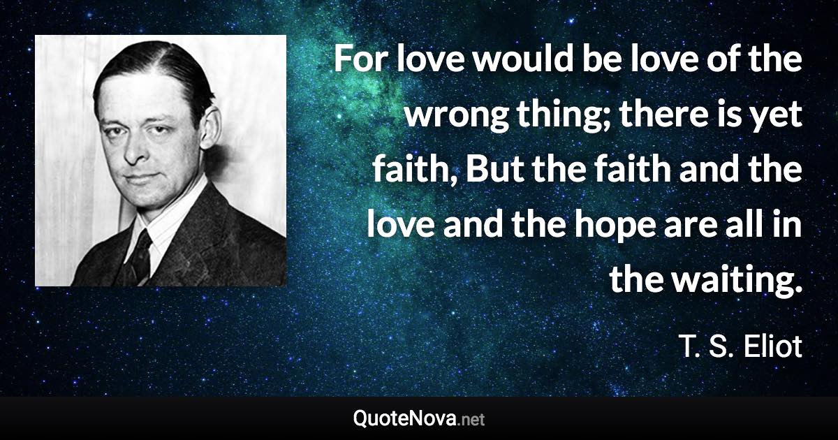 For love would be love of the wrong thing; there is yet faith, But the faith and the love and the hope are all in the waiting. - T. S. Eliot quote