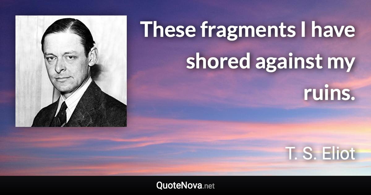 These fragments I have shored against my ruins. - T. S. Eliot quote