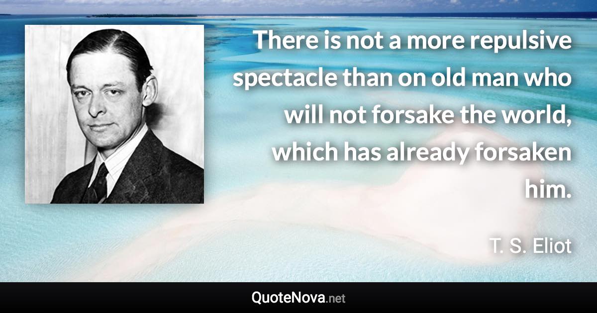 There is not a more repulsive spectacle than on old man who will not forsake the world, which has already forsaken him. - T. S. Eliot quote