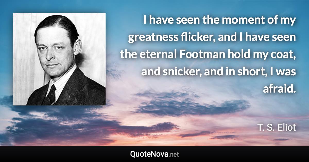 I have seen the moment of my greatness flicker, and I have seen the eternal Footman hold my coat, and snicker, and in short, I was afraid. - T. S. Eliot quote