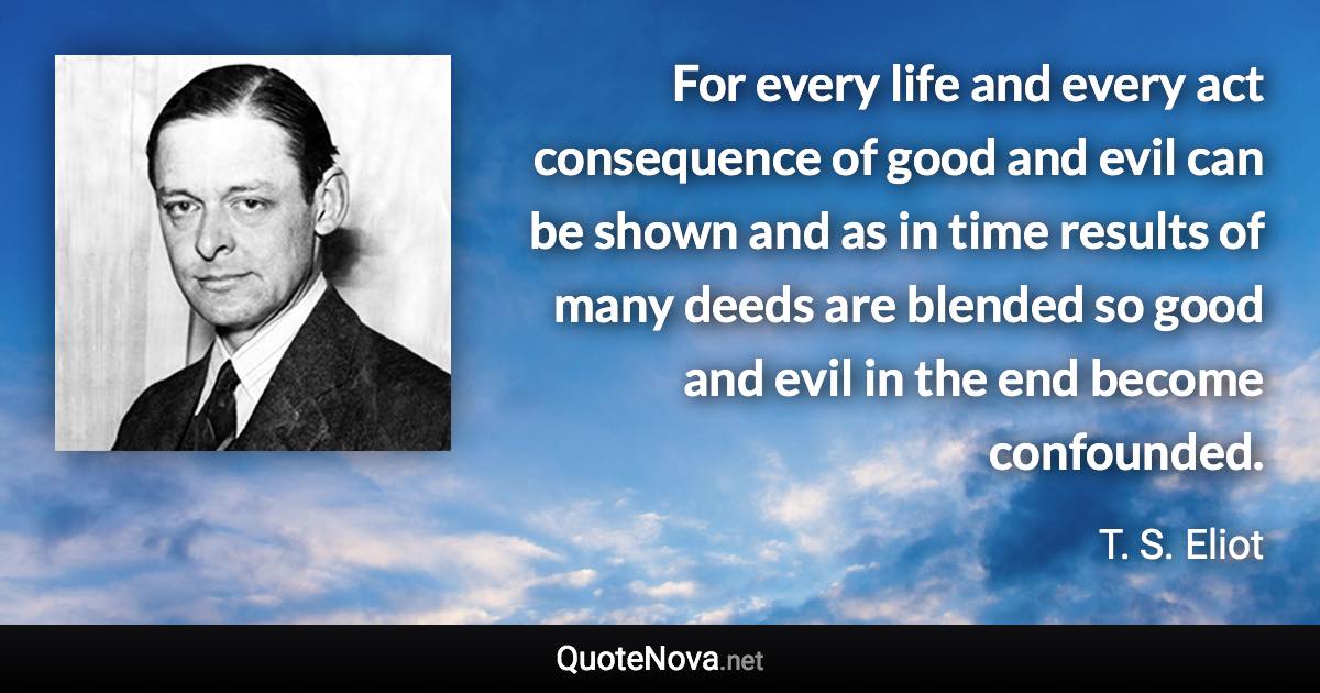 For every life and every act consequence of good and evil can be shown and as in time results of many deeds are blended so good and evil in the end become confounded. - T. S. Eliot quote