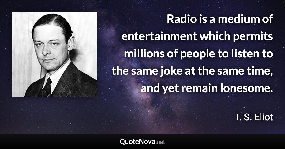 Radio is a medium of entertainment which permits millions of people to listen to the same joke at the same time, and yet remain lonesome. - T. S. Eliot quote