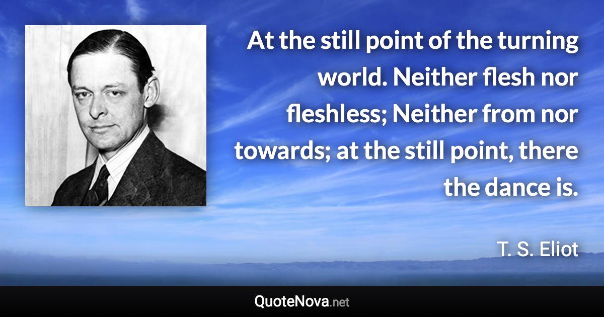 At the still point of the turning world. Neither flesh nor fleshless; Neither from nor towards; at the still point, there the dance is. - T. S. Eliot quote