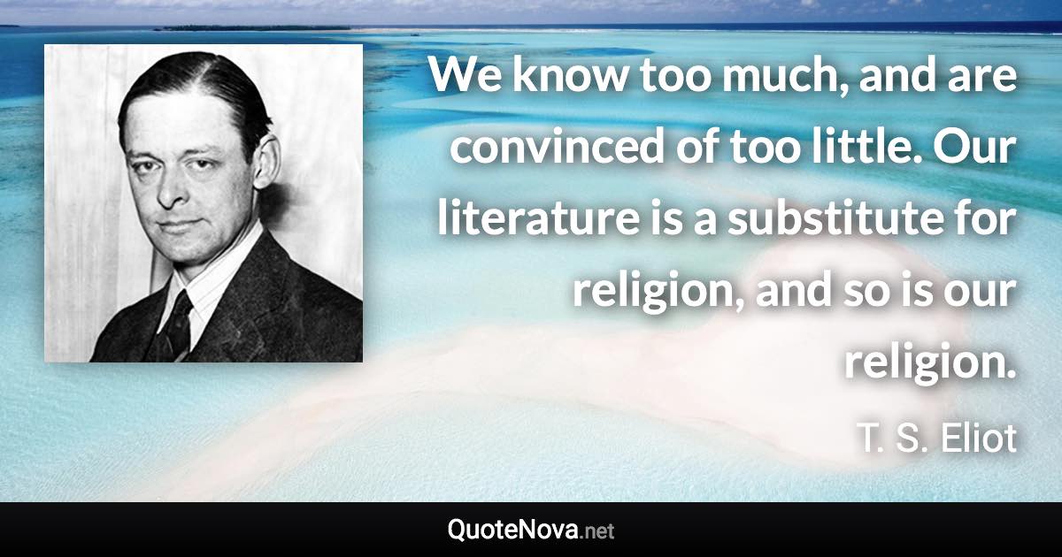 We know too much, and are convinced of too little. Our literature is a substitute for religion, and so is our religion. - T. S. Eliot quote