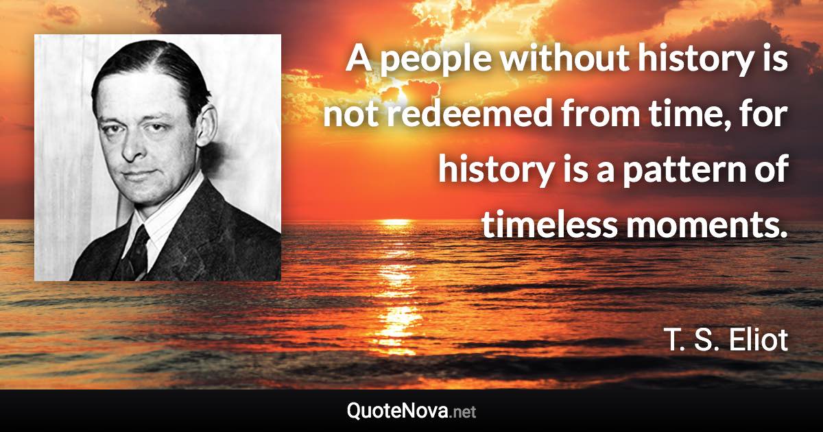 A people without history is not redeemed from time, for history is a pattern of timeless moments. - T. S. Eliot quote