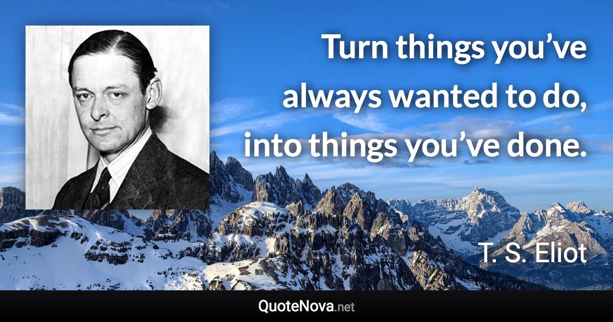 Turn things you’ve always wanted to do, into things you’ve done. - T. S. Eliot quote