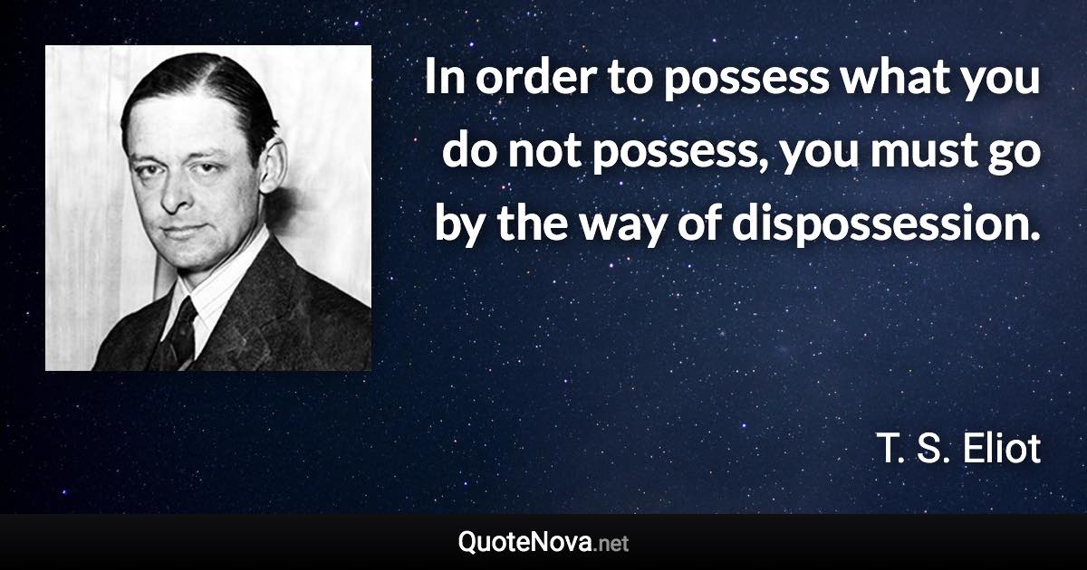 In order to possess what you do not possess, you must go by the way of dispossession. - T. S. Eliot quote