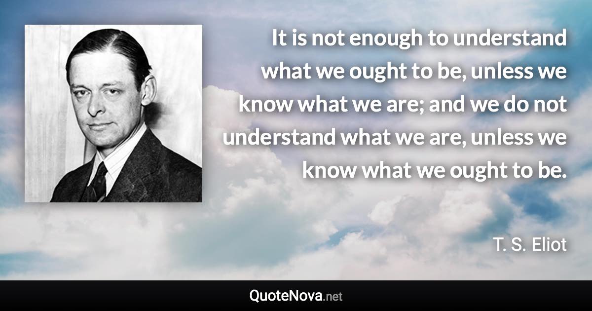 It is not enough to understand what we ought to be, unless we know what we are; and we do not understand what we are, unless we know what we ought to be. - T. S. Eliot quote