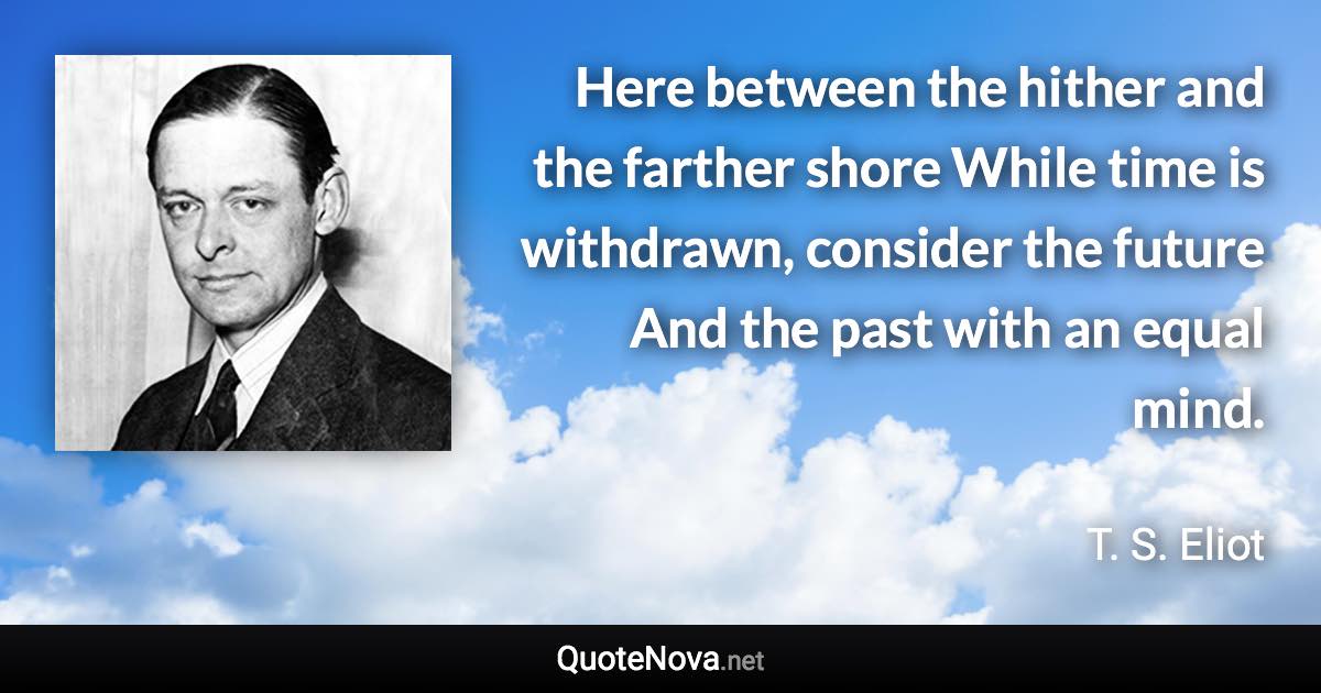 Here between the hither and the farther shore While time is withdrawn, consider the future And the past with an equal mind. - T. S. Eliot quote