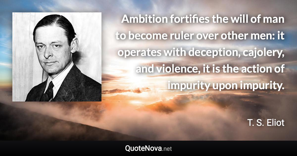 Ambition fortifies the will of man to become ruler over other men: it operates with deception, cajolery, and violence, it is the action of impurity upon impurity. - T. S. Eliot quote