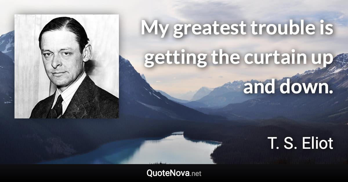 My greatest trouble is getting the curtain up and down. - T. S. Eliot quote