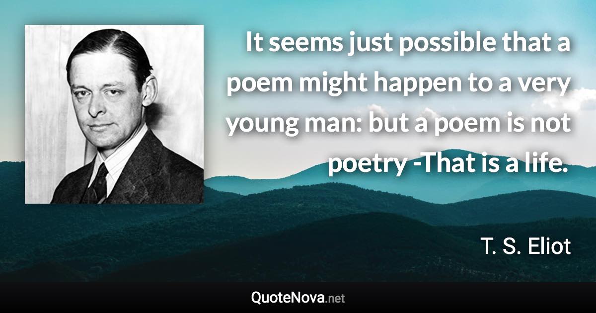 It seems just possible that a poem might happen to a very young man: but a poem is not poetry -That is a life. - T. S. Eliot quote