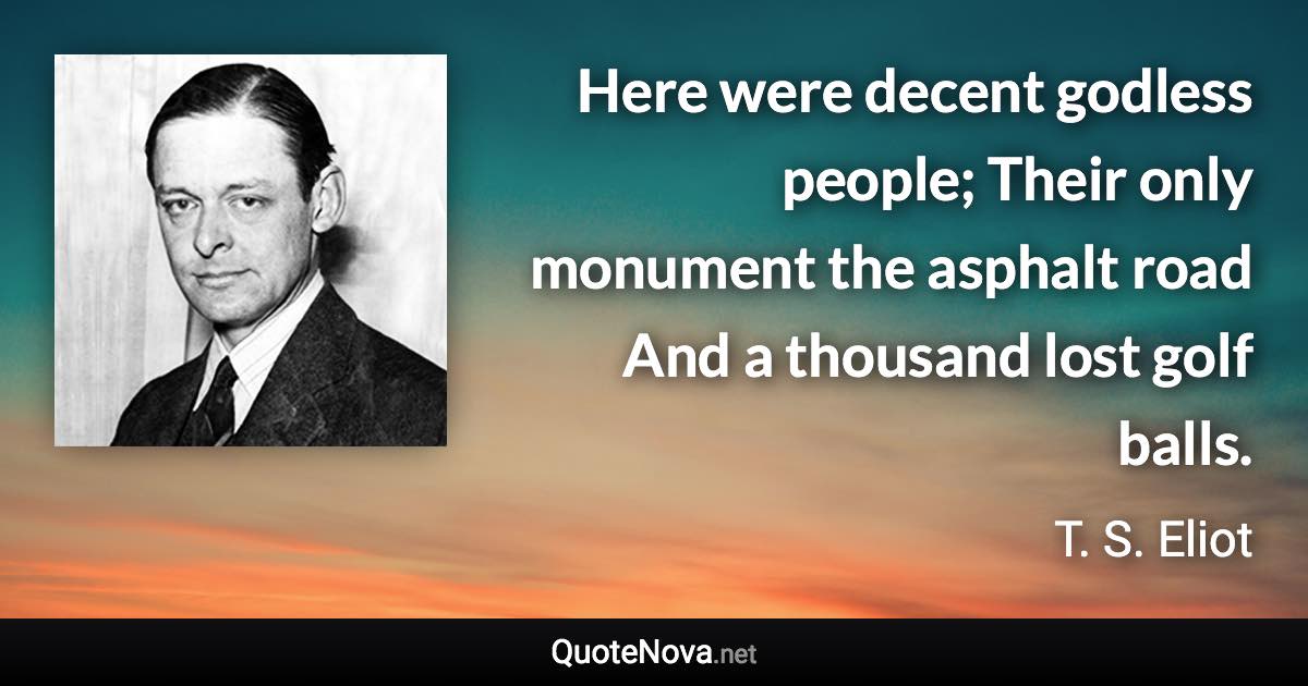 Here were decent godless people; Their only monument the asphalt road And a thousand lost golf balls. - T. S. Eliot quote