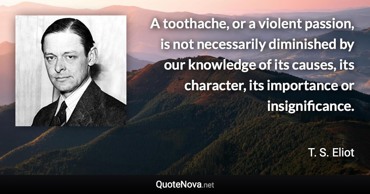 A toothache, or a violent passion, is not necessarily diminished by our knowledge of its causes, its character, its importance or insignificance. - T. S. Eliot quote