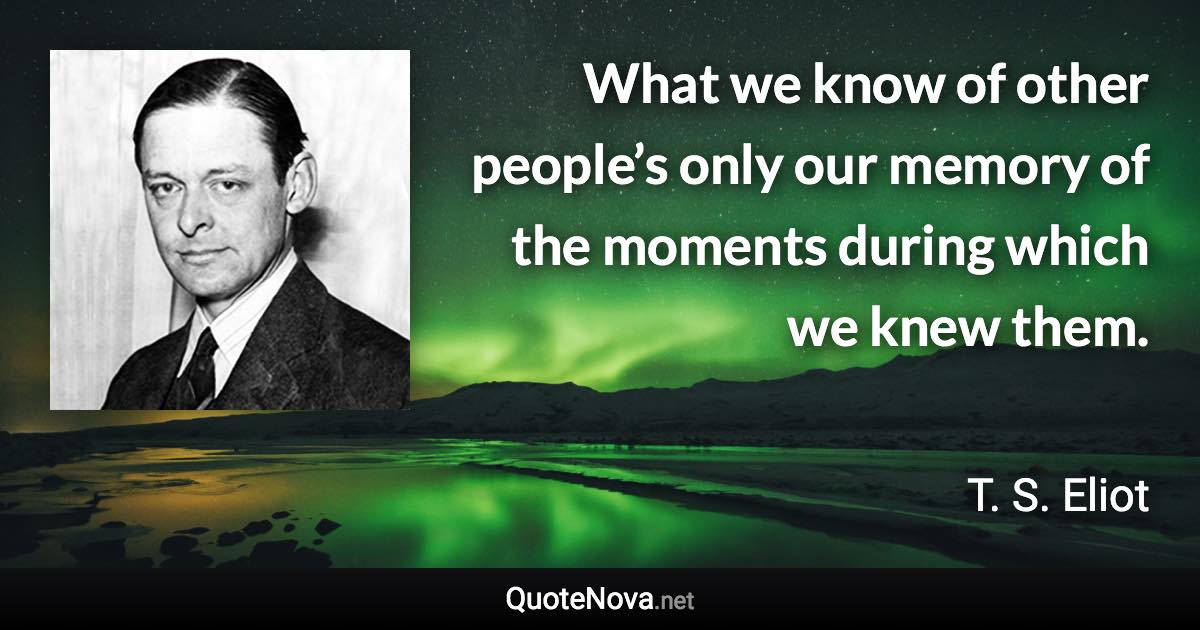 What we know of other people’s only our memory of the moments during which we knew them. - T. S. Eliot quote