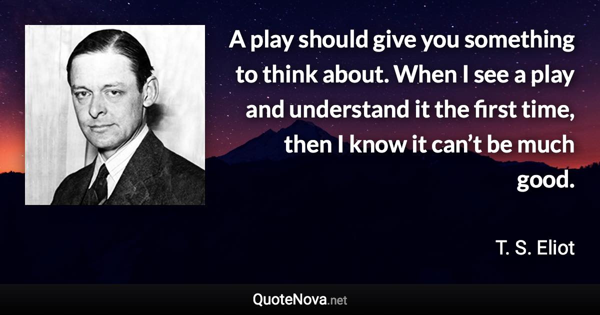 A play should give you something to think about. When I see a play and understand it the first time, then I know it can’t be much good. - T. S. Eliot quote