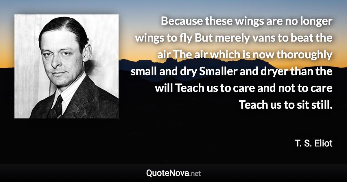 Because these wings are no longer wings to fly But merely vans to beat the air The air which is now thoroughly small and dry Smaller and dryer than the will Teach us to care and not to care Teach us to sit still. - T. S. Eliot quote