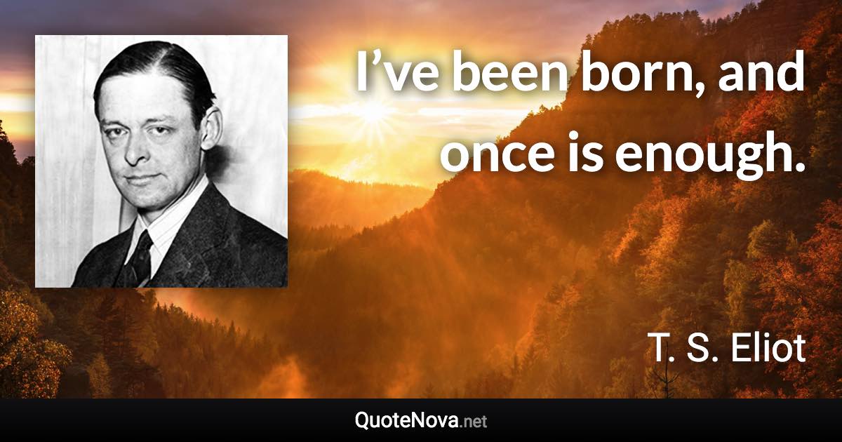 I’ve been born, and once is enough. - T. S. Eliot quote