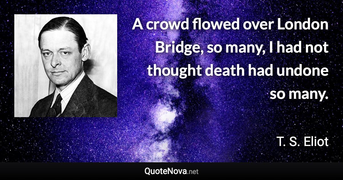 A crowd flowed over London Bridge, so many, I had not thought death had undone so many. - T. S. Eliot quote