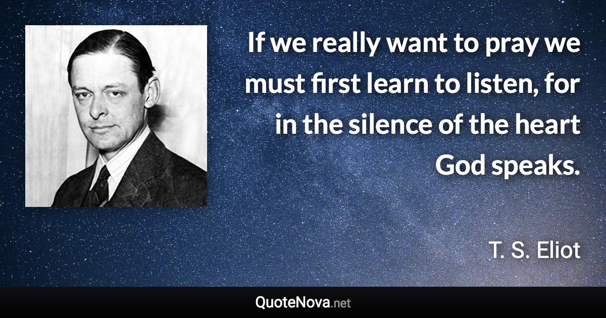 If we really want to pray we must first learn to listen, for in the silence of the heart God speaks. - T. S. Eliot quote