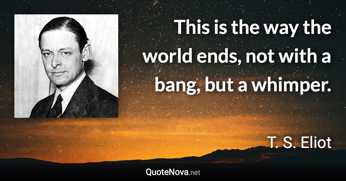 This is the way the world ends, not with a bang, but a whimper. - T. S. Eliot quote