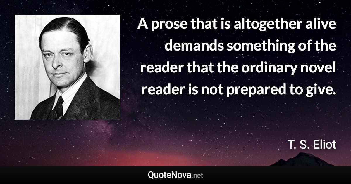 A prose that is altogether alive demands something of the reader that the ordinary novel reader is not prepared to give. - T. S. Eliot quote