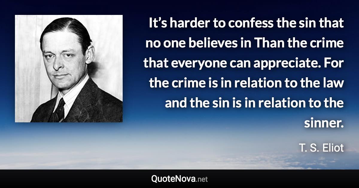 It’s harder to confess the sin that no one believes in Than the crime that everyone can appreciate. For the crime is in relation to the law and the sin is in relation to the sinner. - T. S. Eliot quote