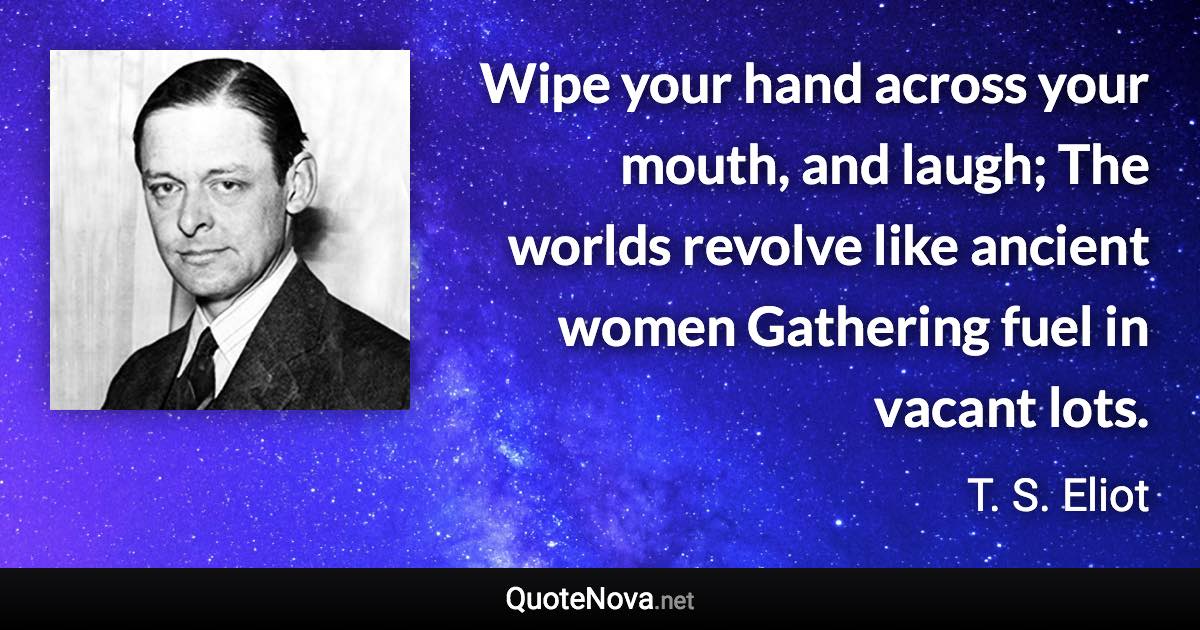 Wipe your hand across your mouth, and laugh; The worlds revolve like ancient women Gathering fuel in vacant lots. - T. S. Eliot quote