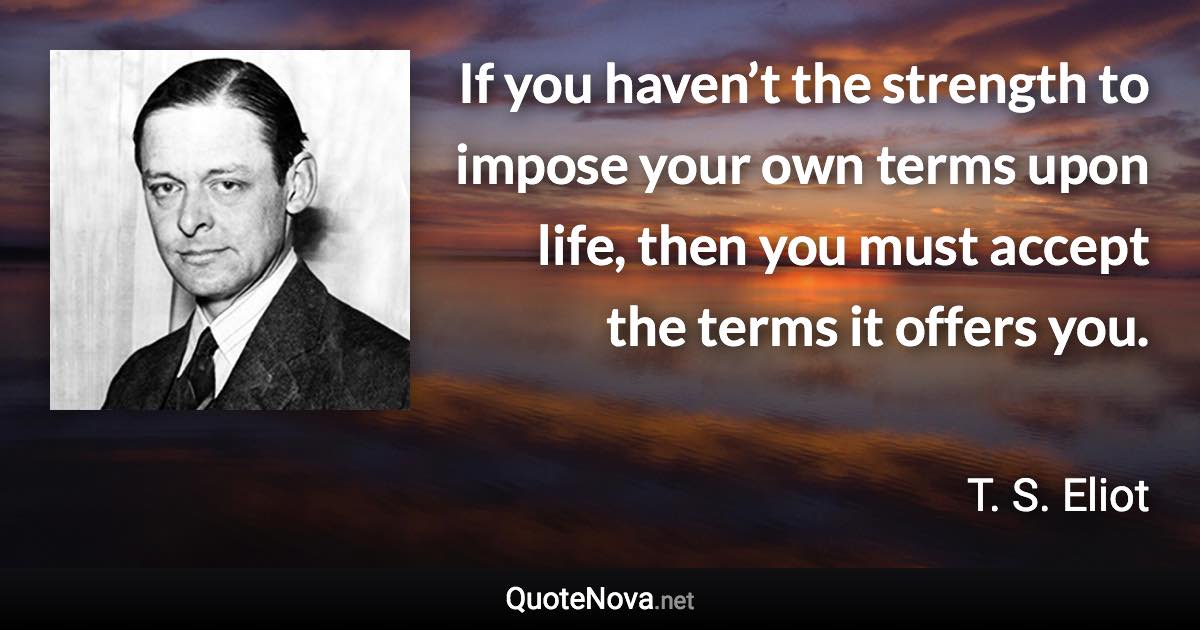 If you haven’t the strength to impose your own terms upon life, then you must accept the terms it offers you. - T. S. Eliot quote