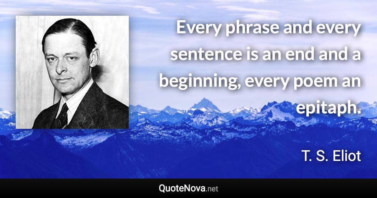 Every phrase and every sentence is an end and a beginning, every poem an epitaph. - T. S. Eliot quote