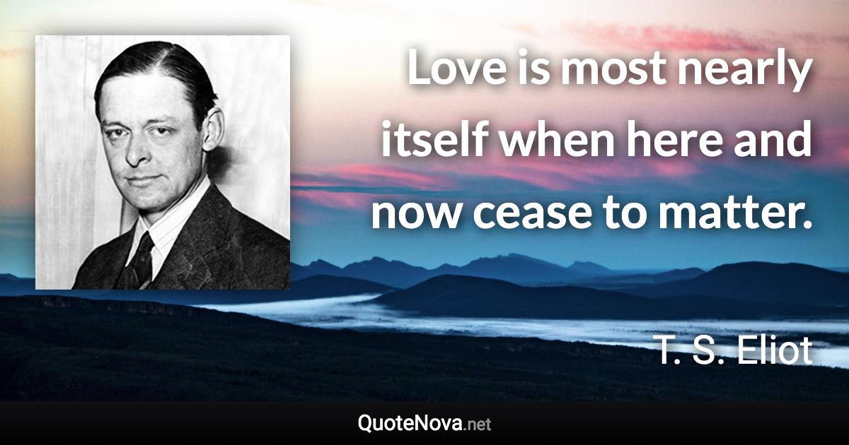 Love is most nearly itself when here and now cease to matter. - T. S. Eliot quote