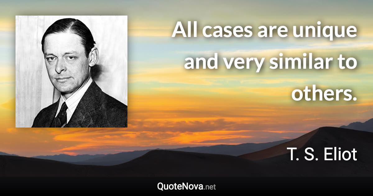 All cases are unique and very similar to others. - T. S. Eliot quote