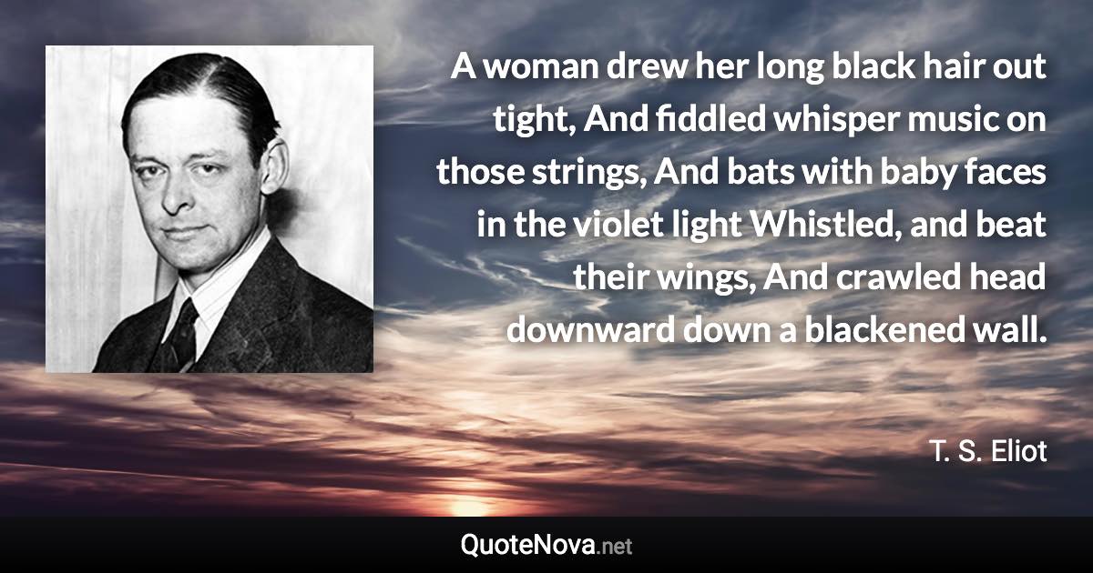 A woman drew her long black hair out tight, And fiddled whisper music on those strings, And bats with baby faces in the violet light Whistled, and beat their wings, And crawled head downward down a blackened wall. - T. S. Eliot quote