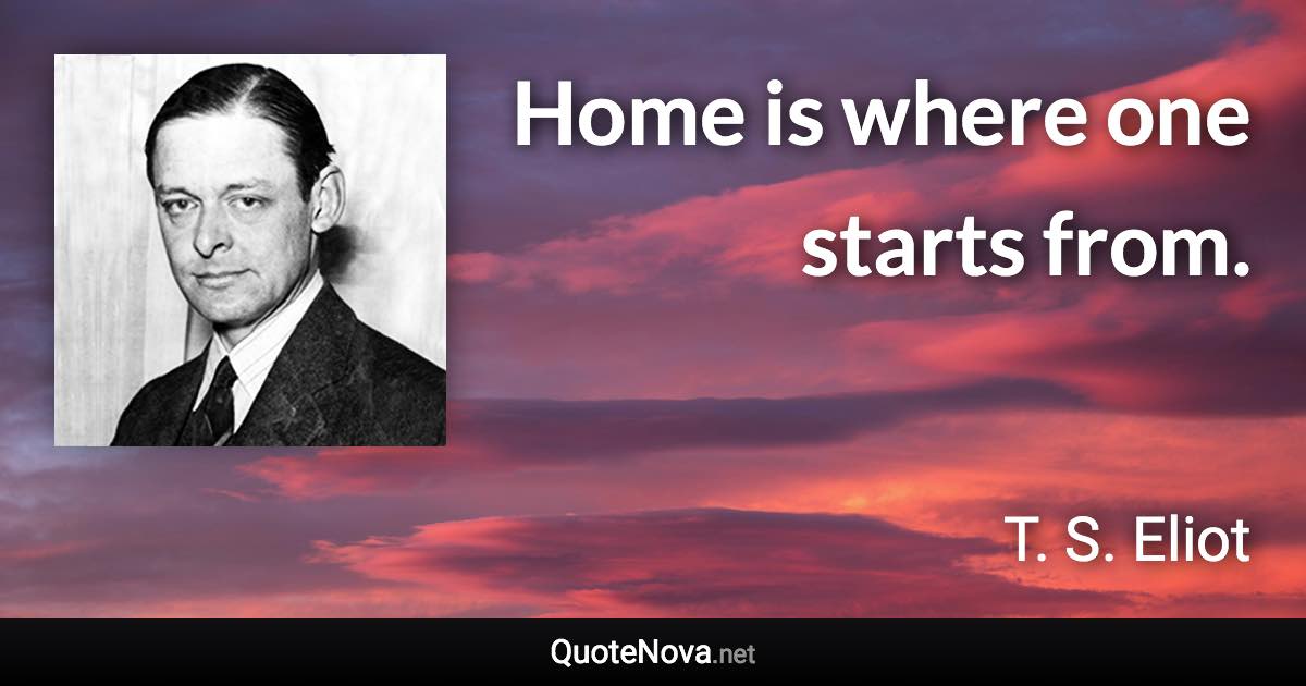 Home is where one starts from. - T. S. Eliot quote