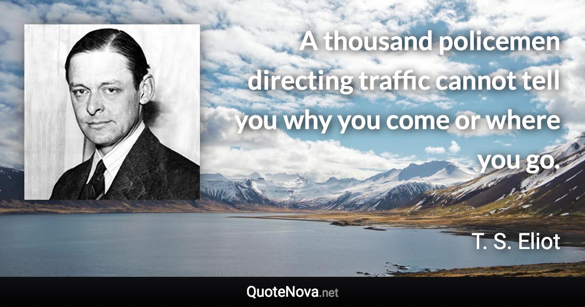 A thousand policemen directing traffic cannot tell you why you come or where you go. - T. S. Eliot quote