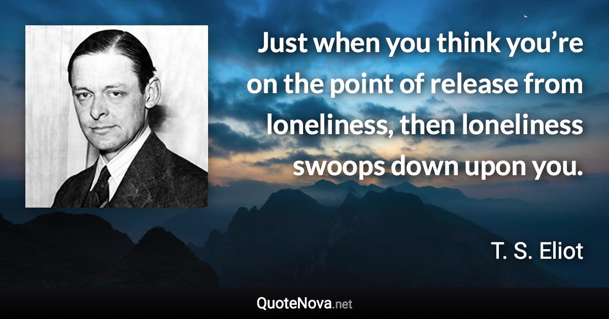 Just when you think you’re on the point of release from loneliness, then loneliness swoops down upon you. - T. S. Eliot quote