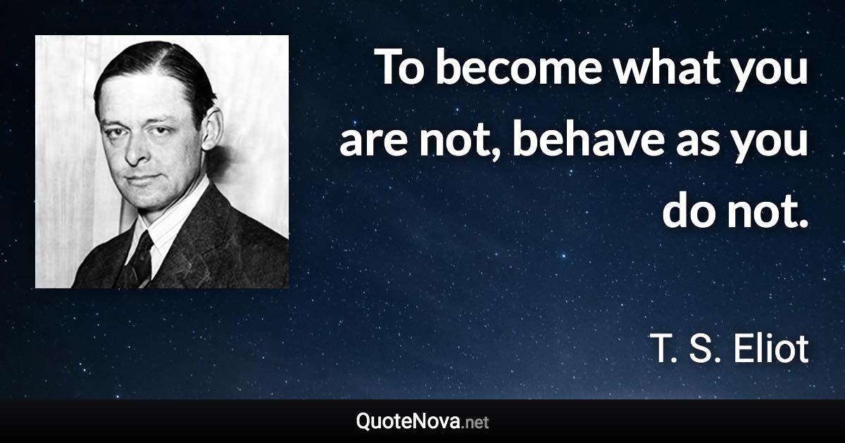 To become what you are not, behave as you do not. - T. S. Eliot quote