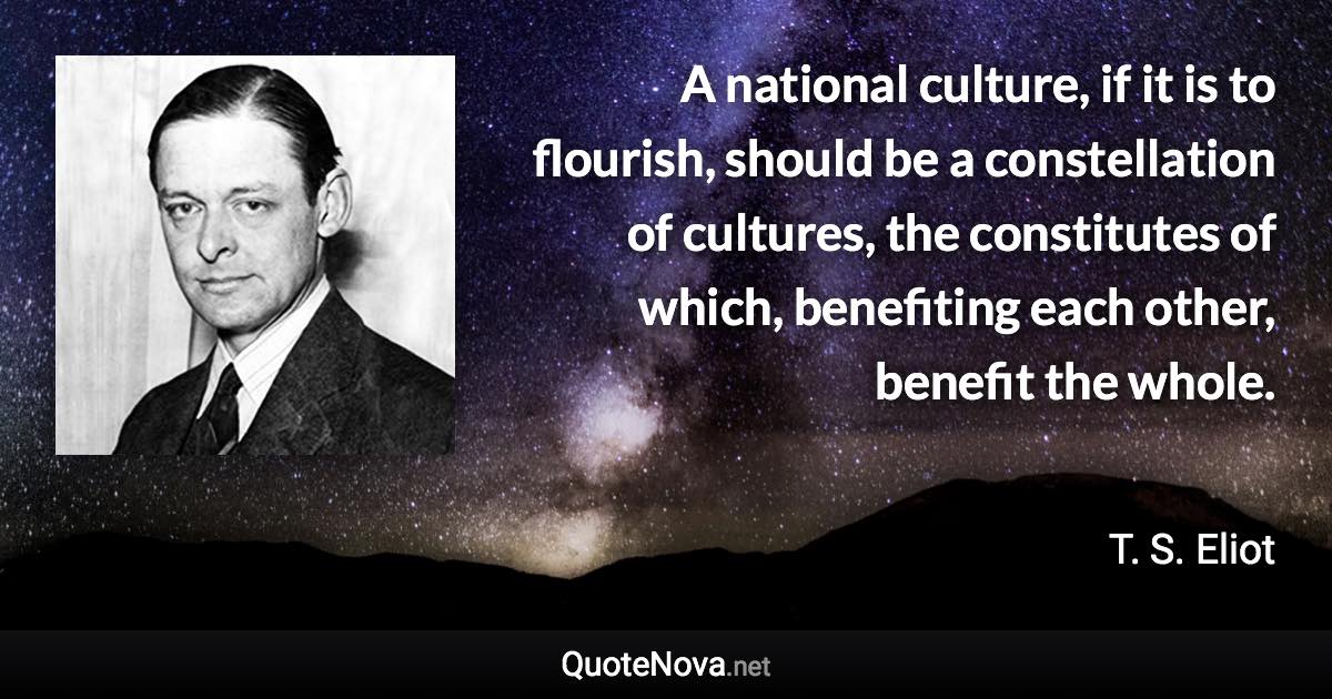 A national culture, if it is to flourish, should be a constellation of cultures, the constitutes of which, benefiting each other, benefit the whole. - T. S. Eliot quote