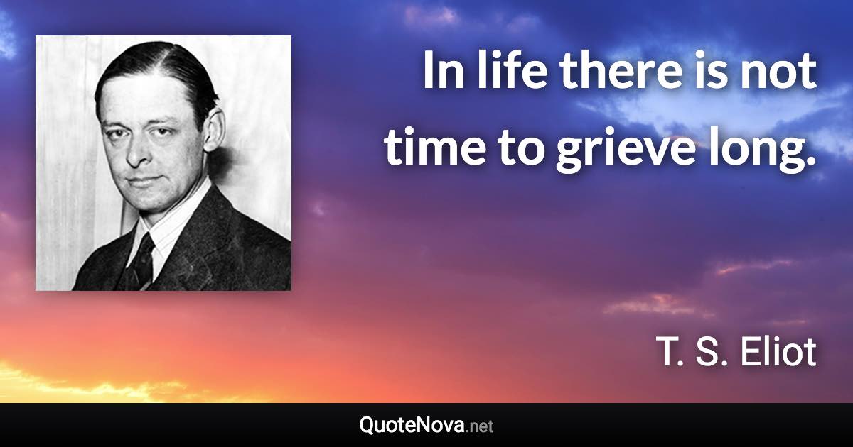 In life there is not time to grieve long. - T. S. Eliot quote