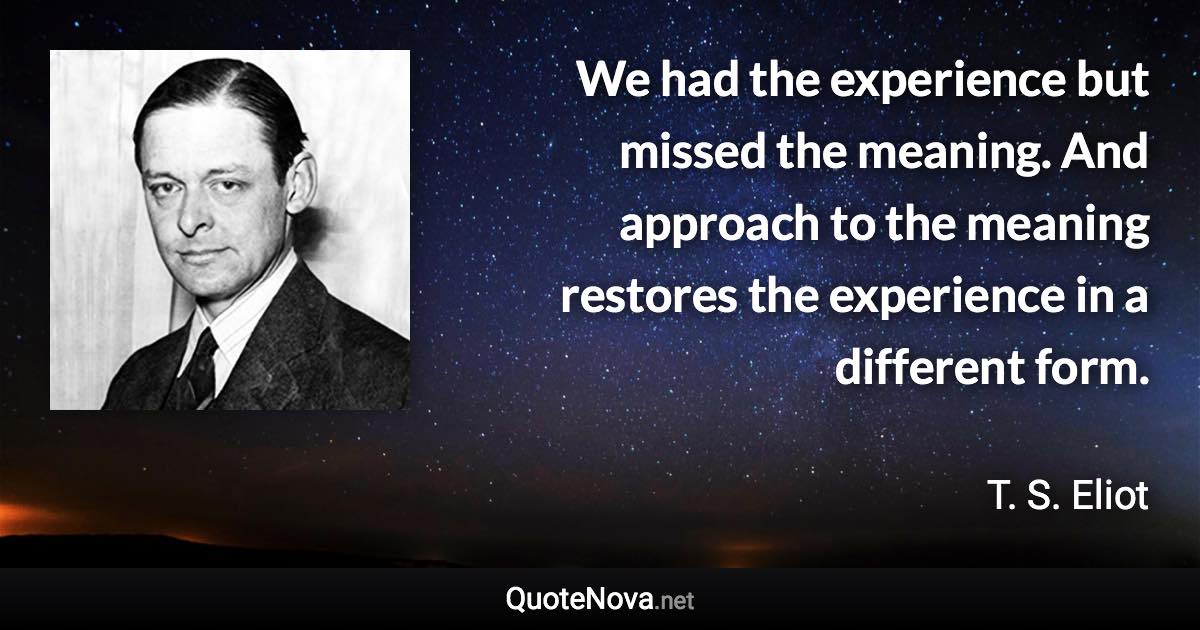 We had the experience but missed the meaning. And approach to the meaning restores the experience in a different form. - T. S. Eliot quote