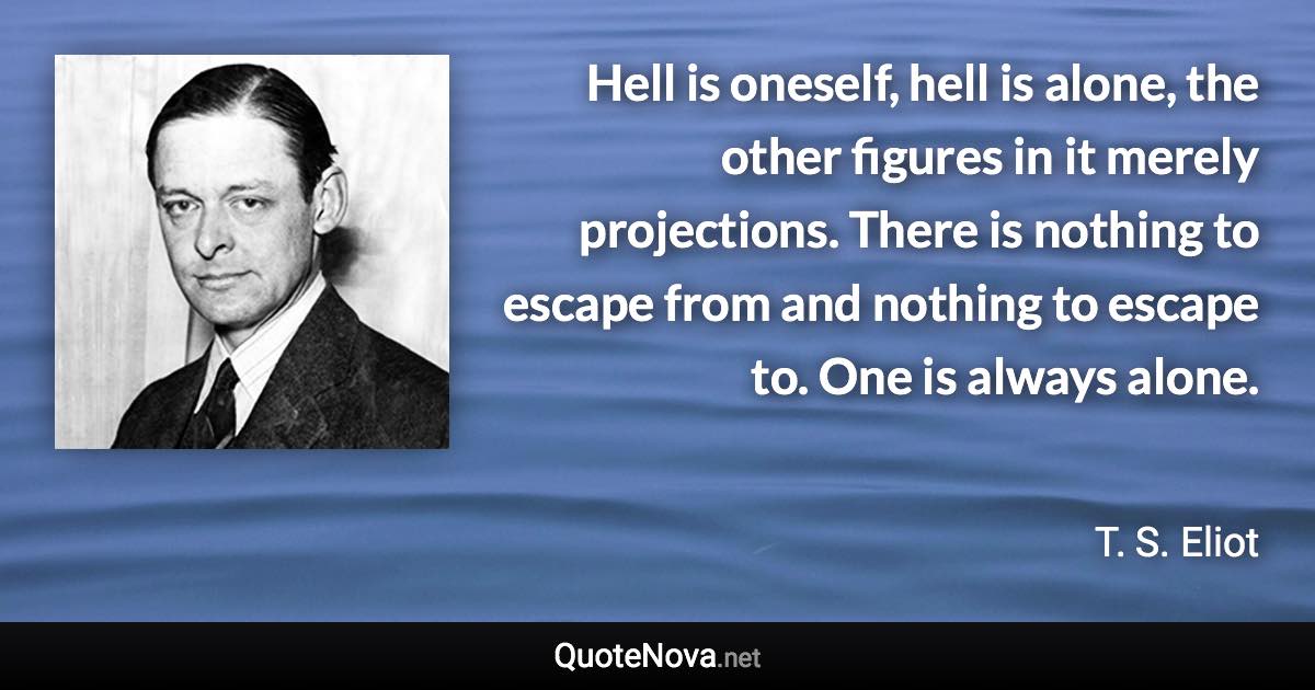 Hell is oneself, hell is alone, the other figures in it merely projections. There is nothing to escape from and nothing to escape to. One is always alone. - T. S. Eliot quote