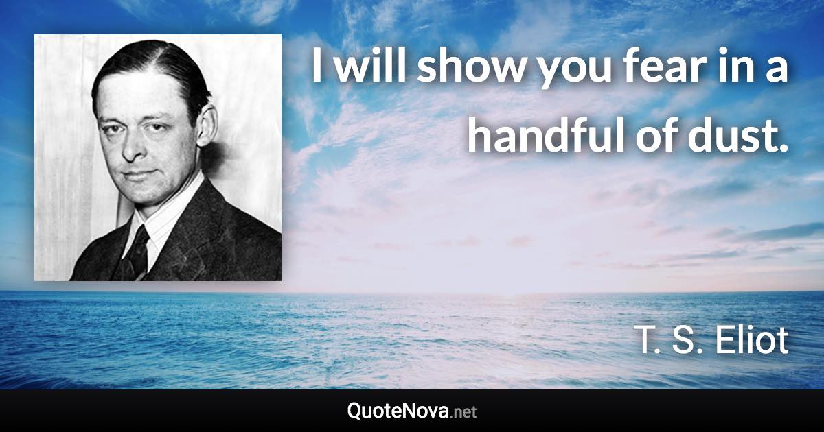 I will show you fear in a handful of dust. - T. S. Eliot quote